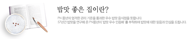 밥맛 좋은 집이란? PN 풍년의 엄격한 관리 기준을 통과한 우수 밥맛 음식점을 뜻합니다. 57년간 밥맛을 연구해 온 PN풍년이 '밥맛 우수 인증패'를 부착하여 밥맛에 대한 믿음과 안심을 드립니다.