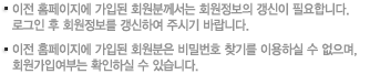 ·이전 홈페이지에 가입된 회원분께서는 회원정보의 갱신이 필요합니다. ·이전 홈페이지에 가입된 회원분은 비밀번호 찾기를 이용하실 수 없으며, 회원가입여부는 확인하실 수 있습니다.